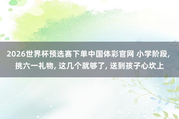 2026世界杯预选赛下单中国体彩官网 小学阶段， 挑六一礼物， 这几个就够了， 送到孩子心坎上