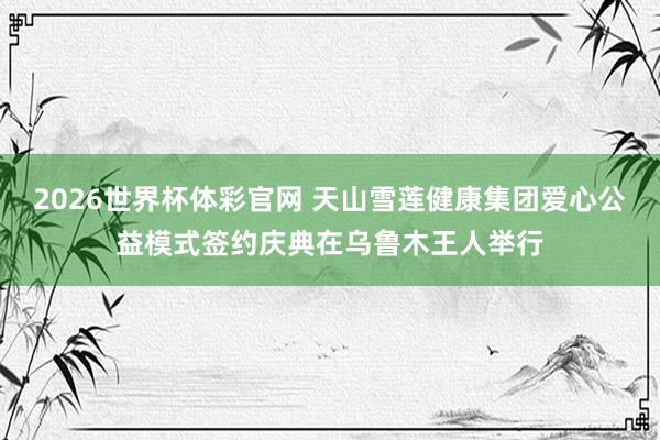 2026世界杯体彩官网 天山雪莲健康集团爱心公益模式签约庆典在乌鲁木王人举行