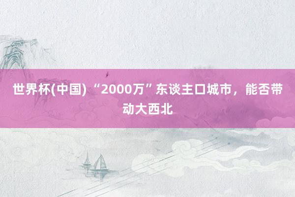 世界杯(中国) “2000万”东谈主口城市，能否带动大西北