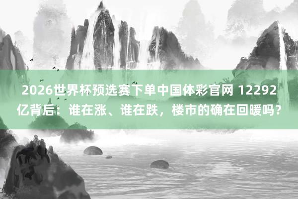 2026世界杯预选赛下单中国体彩官网 12292亿背后：谁在涨、谁在跌，楼市的确在回暖吗？