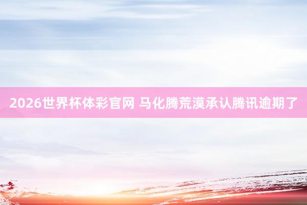 2026世界杯体彩官网 马化腾荒漠承认腾讯逾期了
