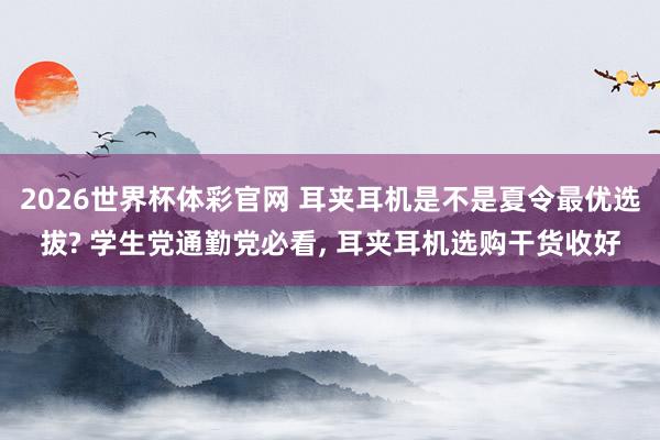2026世界杯体彩官网 耳夹耳机是不是夏令最优选拔? 学生党通勤党必看, 耳夹耳机选购干货收好