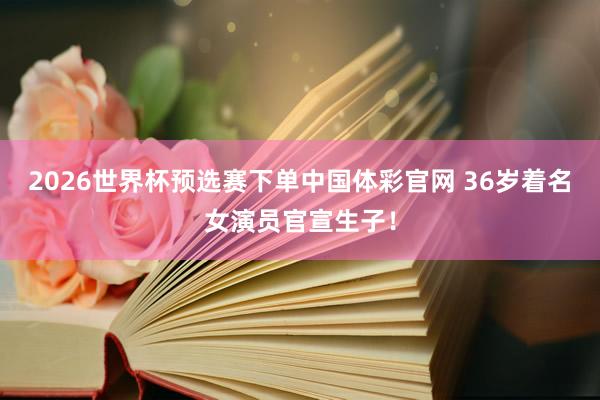 2026世界杯预选赛下单中国体彩官网 36岁着名女演员官宣生子！