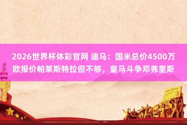2026世界杯体彩官网 迪马:国米总价4500万欧报价帕莱斯特拉但不够,皇马斗争邓弗里斯