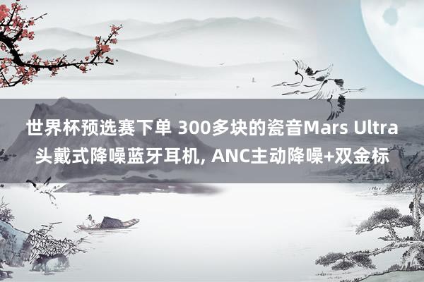 世界杯预选赛下单 300多块的瓷音Mars Ultra头戴式降噪蓝牙耳机， ANC主动降噪+双金标