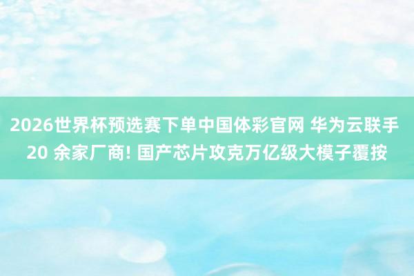 2026世界杯预选赛下单中国体彩官网 华为云联手 20 余家厂商! 国产芯片攻克万亿级大模子覆按
