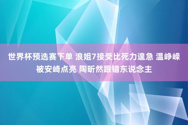 世界杯预选赛下单 浪姐7接受比死力遑急 温峥嵘被安崎点亮 陶昕然跟错东说念主