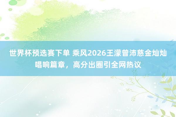 世界杯预选赛下单 乘风2026王濛曾沛慈金灿灿唱响篇章，高分出圈引全网热议