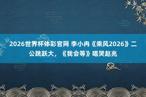 2026世界杯体彩官网 李小冉《乘风2026》二公跳跃大，《我会等》唱哭赵兆
