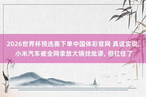 2026世界杯预选赛下单中国体彩官网 真话实说， 小米汽车被全网拿放大镜找纰谬， 但扛住了
