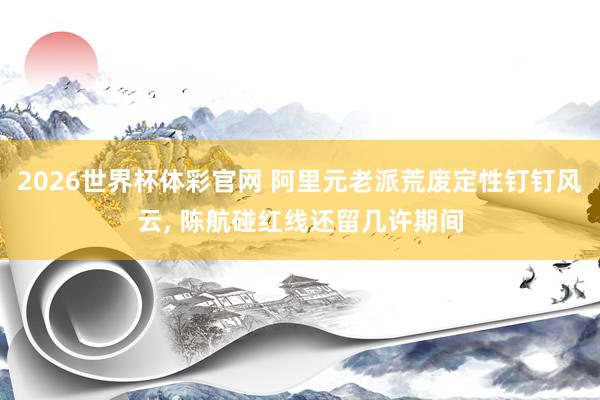 2026世界杯体彩官网 阿里元老派荒废定性钉钉风云, 陈航碰红线还留几许期间