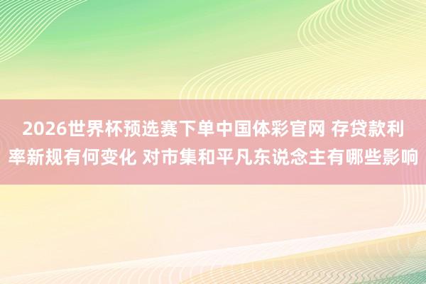 2026世界杯预选赛下单中国体彩官网 存贷款利率新规有何变化 对市集和平凡东说念主有哪些影响