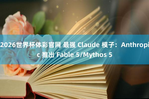 2026世界杯体彩官网 最强 Claude 模子：Anthropic 推出 Fable 5/Mythos 5