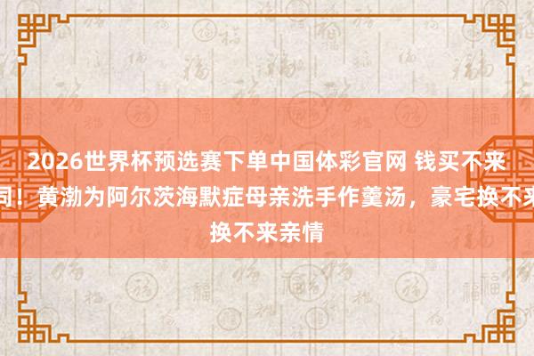 2026世界杯预选赛下单中国体彩官网 钱买不来的陪同！黄渤为阿尔茨海默症母亲洗手作羹汤，豪宅换不来亲情