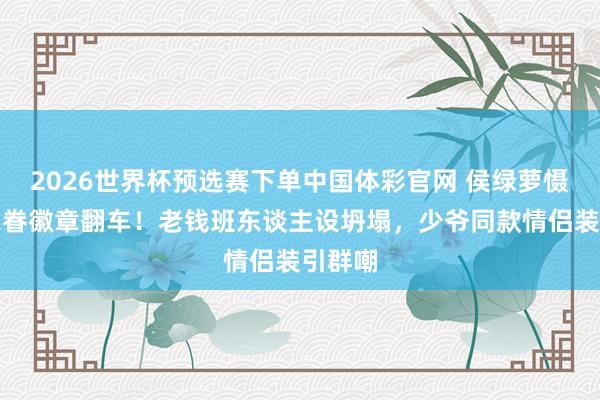 2026世界杯预选赛下单中国体彩官网 侯绿萝慑服藏家眷徽章翻车！老钱班东谈主设坍塌，少爷同款情侣装引群嘲