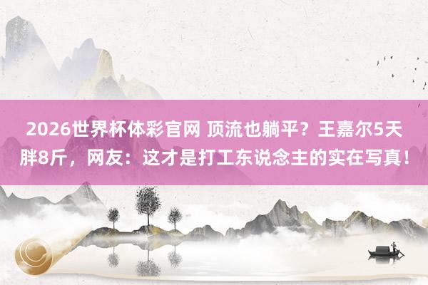 2026世界杯体彩官网 顶流也躺平?王嘉尔5天胖8斤,网友:这才是打工东说念主的实在写真!
