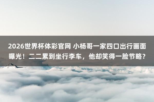 2026世界杯体彩官网 小杨哥一家四口出行画面曝光!二二累到坐行李车,他却笑得一脸节略?