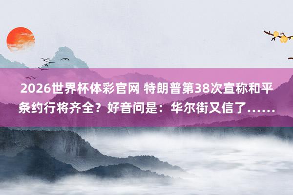 2026世界杯体彩官网 特朗普第38次宣称和平条约行将齐全？好音问是：华尔街又信了……