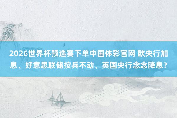 2026世界杯预选赛下单中国体彩官网 欧央行加息、好意思联储按兵不动、英国央行念念降息？