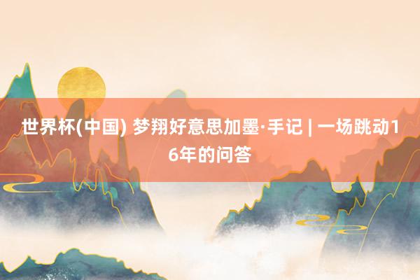世界杯(中国) 梦翔好意思加墨·手记 | 一场跳动16年的问答