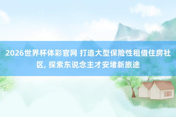 2026世界杯体彩官网 打造大型保险性租借住房社区， 探索东说念主才安堵新旅途