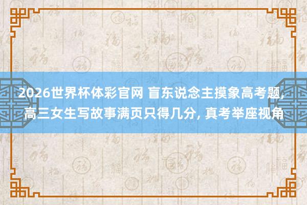 2026世界杯体彩官网 盲东说念主摸象高考题， 高三女生写故事满页只得几分， 真考举座视角