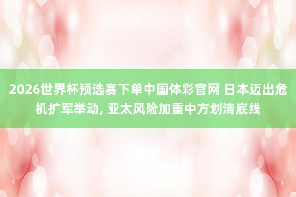 2026世界杯预选赛下单中国体彩官网 日本迈出危机扩军举动, 亚太风险加重中方划清底线
