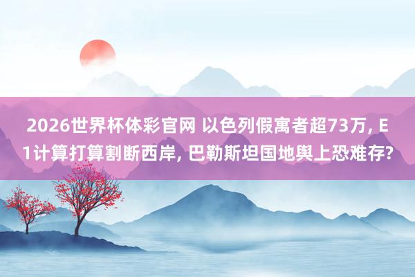 2026世界杯体彩官网 以色列假寓者超73万， E1计算打算割断西岸， 巴勒斯坦国地舆上恐难存?