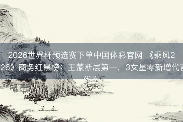 2026世界杯预选赛下单中国体彩官网 《乘风2026》商务红黑榜：王蒙断层第一，3女星零新增代言