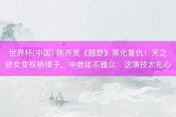 世界杯(中国) 陈齐灵《翘楚》黑化复仇！天之骄女变权柄棋子，中老年不雅众：这演技太扎心