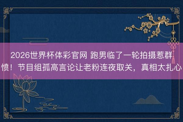 2026世界杯体彩官网 跑男临了一轮拍摄惹群愤!节目组孤高言论让老粉连夜取关,真相太扎心