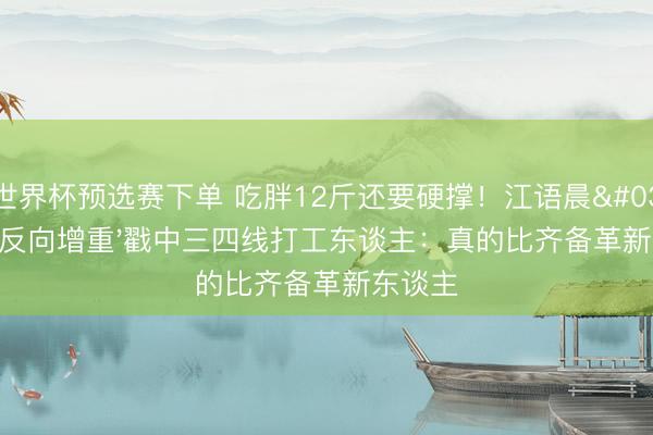世界杯预选赛下单 吃胖12斤还要硬撑!江语晨'浪姐反向增重'戳中三四线打工东谈主:真的比齐备革新东谈主
