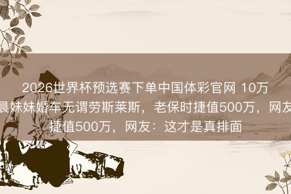 2026世界杯预选赛下单中国体彩官网 10万现款摆满桌！李晨妹妹婚车无谓劳斯莱斯，老保时捷值500万，网友：这才是真排面