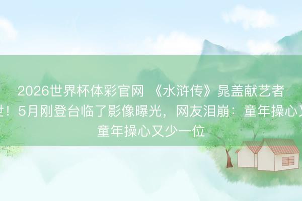 2026世界杯体彩官网 《水浒传》晁盖献艺者今晨离世!5月刚登台临了影像曝光,网友泪崩:童年操心又少一位