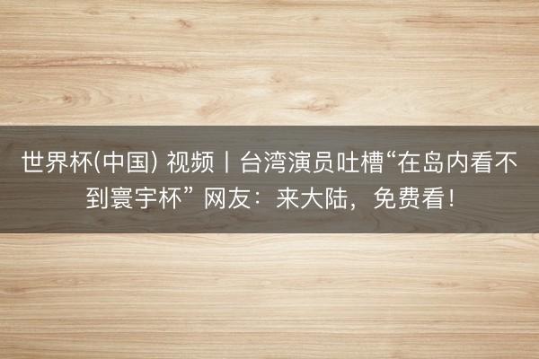 世界杯(中国) 视频丨台湾演员吐槽“在岛内看不到寰宇杯” 网友:来大陆,免费看!