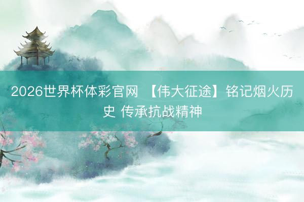 2026世界杯体彩官网 【伟大征途】铭记烟火历史 传承抗战精神