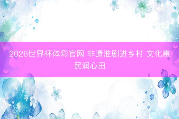 2026世界杯体彩官网 非遗淮剧进乡村 文化惠民润心田