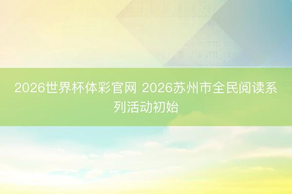 2026世界杯体彩官网 2026苏州市全民阅读系列活动初始