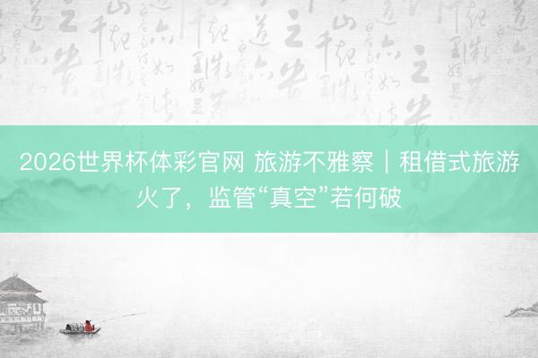 2026世界杯体彩官网 旅游不雅察｜租借式旅游火了，监管“真空”若何破