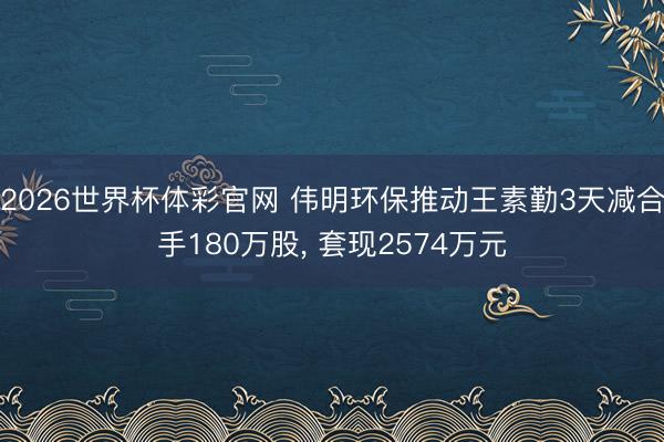 2026世界杯体彩官网 伟明环保推动王素勤3天减合手180万股， 套现2574万元