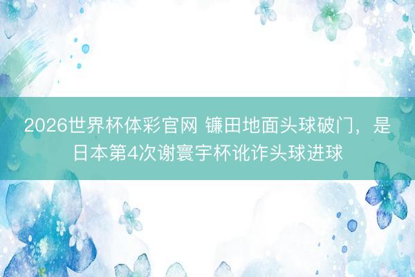 2026世界杯体彩官网 镰田地面头球破门，是日本第4次谢寰宇杯讹诈头球进球