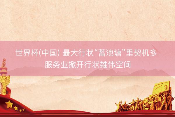 世界杯(中国) 最大行状“蓄池塘”里契机多 服务业掀开行状雄伟空间