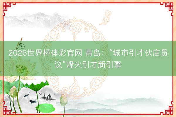 2026世界杯体彩官网 青岛:“城市引才伙店员议”烽火引才新引擎