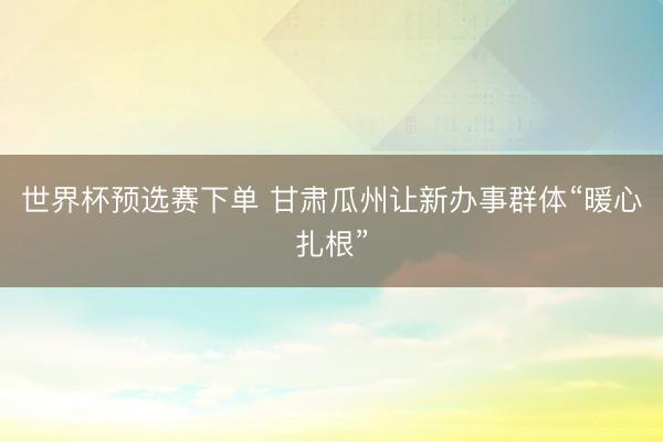 世界杯预选赛下单 甘肃瓜州让新办事群体“暖心扎根”