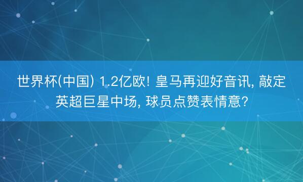 世界杯(中国) 1.2亿欧! 皇马再迎好音讯， 敲定英超巨星中场， 球员点赞表情意?