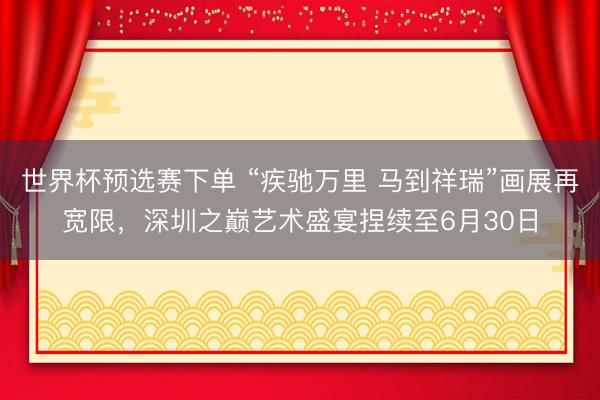 世界杯预选赛下单 “疾驰万里 马到祥瑞”画展再宽限,深圳之巅艺术盛宴捏续至6月30日
