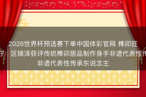 2026世界杯预选赛下单中国体彩官网 榫卯匠心,代代共守:区锦泽获评传统榫卯居品制作身手非遗代表性传承东说念主