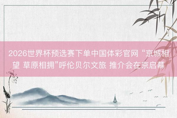 2026世界杯预选赛下单中国体彩官网 “京城相望 草原相拥”呼伦贝尔文旅 推介会在京启幕