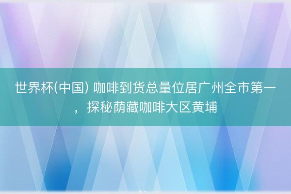 世界杯(中国) 咖啡到货总量位居广州全市第一，探秘荫藏咖啡大区黄埔