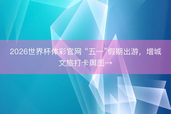 2026世界杯体彩官网 “五一”假期出游，增城文旅打卡舆图→